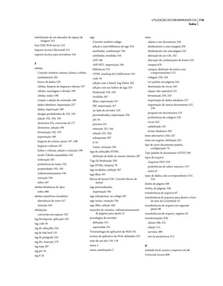 UTILIZAÇÃO DO DREAMWEAVER CS4 718
                                                                                                                                     Índice



substituição de um alocador de espaço de       tags                                         texto
     imagem 252                                  Consulte também código                       adição a um documento 230
Sun ONE Web Server 533                           adição a uma biblioteca de tags 354          alinhamento a uma imagem 250
Suporte técnico Microsoft 551                    aninhadas, combinação 336                    alinhamento em uma página 243
suporte técnico para servidores 534              aninhadas, inválidas 316                     alteração da cor 126, 242
                                                 ASP 346                                      alteração de combinações de fontes 245
T                                                ASP.NET, importação 356                      campos 670
tabelas                                          bibliotecas 353                              campos, definição de textos com
  Consulte também colunas, linhas e células      CFML (markup do ColdFusion) 341                comportamentos 372
  aninhamento 201                                code 34                                      colagem 230, 236
  banco de dados 529                             edição com o Quick Tag Editor 342            cor padrão em páginas 242
  células, limpeza de larguras e alturas 197     edição com um Editor de tags 325             diminuição do recuo 243
  células, mesclagem e divisão 199               finalização 316, 320                         espaço não separável 231
  células, realce 190                            inválidas 307                                formatação 239, 243
  criação e adição de conteúdo 188               JRun, importação 357                         importação de dados tabulares 237
  dados tabulares, importação 237                JSP, importação 357                          importação de outros documentos 237,
  dados, exportação 189                                                                         238
                                                 no lado do servidor 529
  designs predefinidos de 192, 195                                                            pesquisa em documentos 233
                                                 personalizadas, importação 356
  edição 192, 194, 195                                                                        preferências de colagem 236
                                                 pre 34
  elementos PA, conversão de 177                                                              recuo 243
                                                 procura 331
  elementos, seleção 190                                                                      sublinhado 145
                                                 remoção 325, 344
  formatação 192, 195                                                                         tornar dinâmico 583
                                                 seleção 225, 344
  importação 189                                                                            texto alternativo (Alt) 247
                                                 sobrepostas 307
  larguras de coluna, ajuste 197, 198                                                       texto em negrito, definição 243
                                                 tt 34
  larguras e alturas 197                                                                    tipo de novo documento padrão,
                                                 vazias, remoção 336                             configuração 74
  linhas e colunas, adição e remoção 198       tags de cabeçalho HTML                       Tipo padrão de documento (DTD) 338
  modo Tabelas expandidas 194                    definição de links no mesmo destino 287    tipos de arquivo
  ordenação 201                                Tags de finalização 320                        Arquivos SWF 259
  preferência de realce 192                    tags HTML, limpeza 78                          preferências de editor externo e 317
  propriedades 192, 195                        tags inválidas, exibição 307                   sobre 67
  redimensionamento 196                        tags JRun 357                                tipos de dados, não correspondentes 553,
  restrição 558                                blocos de layout CSS. Consulte blocos de          554
  sobre 187                                         layout                                  títulos de página 348
tabelas dinâmicas do Spry                      tags personalizadas                          títulos, de páginas 348
  sobre 488                                      importação 356                             transferência de arquivos 87
tabelas repetitivas (modelos)                  tags sobrepostas, no código 307              transferência de arquivos para dentro e fora
  alternância de cores 417                     tags vazias, remoção 336                          de sites do Contribute 55
  inserção 416                                 tags-filha, seleção 340                      transferências de arquivo em segundo
tabulações                                     tamanho do monitor, redimensionamento             plano 88
  conversão em espaços 325                         de páginas para ajuste 21                transferências de arquivo, registro 92
tag blockquote, aplicação 243                  tecnologias de servidor                      transformações XSL
tag code 34                                      definidas 533                                cliente 500, 521
tag de cabeçalho 242                             suportadas 531                               edição 512
tag de link href 155                           Terminologia do aplicativo da Web 532          servidor 498
tag de parágrafo 242                           termos de aplicativo da Web, definidos 532     uso de parâmetros 513
tag div, inserção 179                          teste de um site 118, 119
tag map 297                                    testes 3                                     U
tag pre 34                                     testes, atualizações 3                       unidade local, acesso a arquivos em 86
tag tt 34                                                                                   Universal Access 698
 