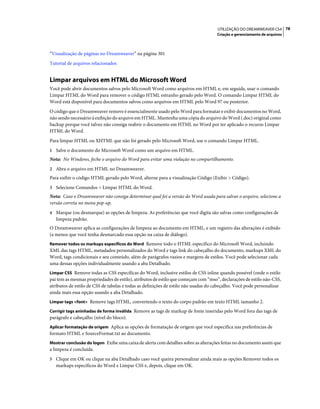 UTILIZAÇÃO DO DREAMWEAVER CS4 78
                                                                                    Criação e gerenciamento de arquivos



“Visualização de páginas no Dreamweaver” na página 301
Tutorial de arquivos relacionados


Limpar arquivos em HTML do Microsoft Word
Você pode abrir documentos salvos pelo Microsoft Word como arquivos em HTML e, em seguida, usar o comando
Limpar HTML do Word para remover o código HTML estranho gerado pelo Word. O comando Limpar HTML do
Word está disponível para documentos salvos como arquivos em HTML pelo Word 97 ou posterior.
O código que o Dreamweaver remove é essencialmente usado pelo Word para formatar e exibir documentos no Word,
não sendo necessário à exibição do arquivo em HTML. Mantenha uma cópia do arquivo do Word (.doc) original como
backup porque você talvez não consiga reabrir o documento em HTML no Word por ter aplicado o recurso Limpar
HTML do Word.
Para limpar HTML ou XHTML que não foi gerado pelo Microsoft Word, use o comando Limpar HTML.
1 Salve o documento do Microsoft Word como um arquivo em HTML.
Nota: No Windows, feche o arquivo do Word para evitar uma violação no compartilhamento.
2 Abra o arquivo em HTML no Dreamweaver.
Para exibir o código HTML gerado pelo Word, alterne para a visualização Código (Exibir > Código).
3 Selecione Comandos > Limpar HTML do Word.
Nota: Caso o Dreamweaver não consiga determinar qual foi a versão do Word usada para salvar o arquivo, selecione a
versão correta no menu pop-up.
4 Marque (ou desmarque) as opções de limpeza. As preferências que você digita são salvas como configurações de
   limpeza padrão.
O Dreamweaver aplica as configurações de limpeza ao documento em HTML, e um registro das alterações é exibido
(a menos que você tenha desmarcado essa opção na caixa de diálogo).
Remover todos os markups específicos do Word Remove todo o HTML específico do Microsoft Word, incluindo
XML das tags HTML, metadados personalizados do Word e tags link do cabeçalho do documento, markups XML do
Word, tags condicionais e seu conteúdo, além de parágrafos vazios e margens de estilos. Você pode selecionar cada
uma dessas opções individualmente usando a aba Detalhado.
Limpar CSS Remove todas as CSS específicas do Word, inclusive estilos de CSS inline quando possível (onde o estilo
pai tem as mesmas propriedades de estilo), atributos de estilo que começam com “mso”, declarações de estilo não-CSS,
atributos de estilo de CSS de tabelas e todas as definições de estilo não usadas do cabeçalho. Você pode personalizar
ainda mais essa opção usando a aba Detalhado.
Limpar tags <font> Remove tags HTML, convertendo o texto do corpo padrão em texto HTML tamanho 2.

Corrigir tags aninhadas de forma inválida Remove as tags de markup de fonte inseridas pelo Word fora das tags de
parágrafo e cabeçalho (nível do bloco).
Aplicar formatação de origem Aplica as opções de formatação de origem que você especifica nas preferências de
formato HTML e SourceFormat.txt ao documento.
Mostrar conclusão do logon Exibe uma caixa de alerta com detalhes sobre as alterações feitas no documento assim que
a limpeza é concluída.
5 Clique em OK ou clique na aba Detalhado caso você queira personalizar ainda mais as opções Remover todos os
   markups específicos do Word e Limpar CSS e, depois, clique em OK.
 