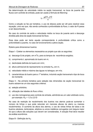 Manual de Drenagem de Rodovias 97
MT/DNIT/DPP/IPR
Na determinação da velocidade média na seção transversal, na boca de jusante dos
fluxos com controle de entrada, pode ser usada a fórmula de Manning:
n
1/2I2/3RV ×=
Como a solução se faz por tentativa, o uso de ábacos pode ser útil para resolver essa
equação, uma vez que, não sendo conhecida a profundidade do fluxo, o valor de R passa
a ser desconhecido.
No caso do controle de saída a velocidade média na boca de jusante será a descarga
dividida pela área da seção transversal do fluxo.
Essa área pode ser tanto aquela correspondente à profundidade crítica como a
profundidade a jusante, no caso de funcionamento a plena seção.
Roteiro para dimensionar bueiros
Etapa I - Coletar os elementos necessários ao projeto que são os seguintes:
a) descarga Q de projeto, em m3
/s, para os tempos de recorrência exigidos;
b) comprimento L aproximado do bueiro em m;
c) declividade definida do bueiro em m/m;
d) altura admissível de represamento na entrada HW, em m;
e) velocidade média e máxima das águas no talvegue, em m/s;
f) características do bueiro para a 1a
tentativa, incluindo seção transversal e tipo de boca
de montante.
Etapa II - Na primeira tentativa para seleção das dimensões da seção transversal do
bueiro adotam-se um dos seguintes critérios:
a) seleção arbitrária;
b) utilização das tabelas do fluxo crítico;
c) uso dos nomogramas para controle de entrada, admitindo-se um valor arbitrado como,
por exemplo: HW = 1,5 a 2,0 D
No caso de restrição de recobrimento dos bueiros nos aterros pode-se aumentar o
número de linhas o que pode redundar em menores alturas de aterro ou maiores
recobrimentos. O aumento da altura dos aterros, o uso de várias linhas de tubos e de
bueiros celulares, lenticulares, elípticos ou arcos metálicos corrugados com largura maior
do que a altura são soluções que devem ser consideradas. A solução final deve resultar
da análise econômica.
Etapa III - Definição de HW
 