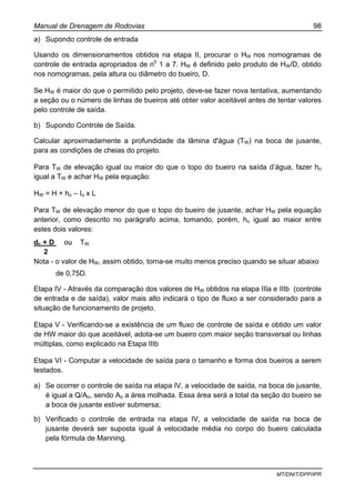 Manual de Drenagem de Rodovias 98
MT/DNIT/DPP/IPR
a) Supondo controle de entrada
Usando os dimensionamentos obtidos na etapa II, procurar o HW nos nomogramas de
controle de entrada apropriados de n0
1 a 7. HW é definido pelo produto de HW/D, obtido
nos nomogramas, pela altura ou diâmetro do bueiro, D.
Se HW é maior do que o permitido pelo projeto, deve-se fazer nova tentativa, aumentando
a seção ou o número de linhas de bueiros até obter valor aceitável antes de tentar valores
pelo controle de saída.
b) Supondo Controle de Saída.
Calcular aproximadamente a profundidade da lâmina d'água (TW) na boca de jusante,
para as condições de cheias do projeto.
Para TW de elevação igual ou maior do que o topo do bueiro na saída d’água, fazer ho
igual a TW e achar HW pela equação:
HW = H + ho – Io x L
Para TW de elevação menor do que o topo do bueiro de jusante, achar HW pela equação
anterior, como descrito no parágrafo acima, tomando, porém, ho igual ao maior entre
estes dois valores:
dc + D ou TW
2
Nota - o valor de HW, assim obtido, torna-se muito menos preciso quando se situar abaixo
de 0,75D.
Etapa IV - Através da comparação dos valores de HW obtidos na etapa IIIa e IIIb (controle
de entrada e de saída), valor mais alto indicará o tipo de fluxo a ser considerado para a
situação de funcionamento de projeto.
Etapa V - Verificando-se a existência de um fluxo de controle de saída e obtido um valor
de HW maior do que aceitável, adota-se um bueiro com maior seção transversal ou linhas
múltiplas, como explicado na Etapa IIIb
Etapa VI - Computar a velocidade de saída para o tamanho e forma dos bueiros a serem
testados.
a) Se ocorrer o controle de saída na etapa IV, a velocidade de saída, na boca de jusante,
é igual a Q/Ao, sendo Ao a área molhada. Essa área será a total da seção do bueiro se
a boca de jusante estiver submersa;
b) Verificado o controle de entrada na etapa IV, a velocidade de saída na boca de
jusante deverá ser suposta igual à velocidade média no corpo do bueiro calculada
pela fórmula de Manning.
 