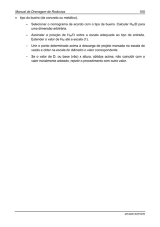 Manual de Drenagem de Rodovias 100
MT/DNIT/DPP/IPR
• tipo do bueiro (de concreto ou metálico).
– Selecionar o nomograma de acordo com o tipo de bueiro. Calcular HW/D para
uma dimensão arbitrária.
– Assinalar a posição de HW/D sobre a escala adequada ao tipo de entrada.
Estender o valor de HW até a escala (1).
– Unir o ponto determinado acima à descarga de projeto marcada na escala de
vazão e obter na escala do diâmetro o valor correspondente.
– Se o valor de D, ou base (vão) x altura, obtidos acima, não coincidir com o
valor inicialmente adotado, repetir o procedimento com outro valor.
 