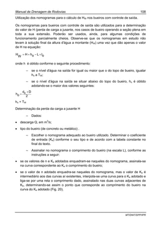 Manual de Drenagem de Rodovias 108
MT/DNIT/DPP/IPR
Utilização dos nomogramas para o cálculo de HW nos bueiros com controle de saída.
Os nomogramas para bueiros com controle de saída são utilizados para a determinação
do valor de H (perda de carga a jusante, nos casos de bueiro operando a seção plena em
toda a sua extensão. Poderão ser usados, ainda, para algumas condições de
funcionamento parcialmente cheios. Observe-se que os nomogramas em estudo não
levam à solução final da altura d'água a montante (HW) uma vez que dão apenas o valor
de H na equação:
oILohH
W
H ×−+=
onde h é obtido conforme o seguinte procedimento:
– se o nível d'água na saída for igual ou maior que o do topo de bueiro, igualar
ho a TW;
– se o nível d'água na saída se situar abaixo do topo do bueiro, ho é obtido
adotando-se o maior dos valores seguintes:
2
Dcd
oh
+
=
ho = TW
Determinação da perda da carga a jusante H
– Dados:
• descarga Q, em m3
/s;
• tipo do bueiro (de concreto ou metálico) .
– Escolher o nomograma adequado ao bueiro utilizado. Determinar o coeficiente
de entrada (Ke) conforme o seu tipo e de acordo com a tabela constante no
final do texto.
– Assinalar no nomograma o comprimento do bueiro (na escala L), conforme as
instruções a seguir:
• se os valores de n e Ke adotados enquadram-se naqueles do nomograma, assinala-se
na curva correspondente ao Ke o comprimento do bueiro;
• se o valor de n adotado enquadra-se naqueles do nomograma, mas o valor de Ke é
intermediário aos das curvas aí existentes, interpola-se uma curva para o Ke adotado e
liga-se por uma reta o comprimento dado, assinalado nas duas curvas adjacentes de
Ke, determinando-se assim o ponto que corresponde ao comprimento do bueiro na
curva do Ke adotado (Fig. 20).
 