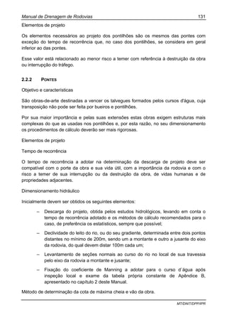 Manual de Drenagem de Rodovias 131
MT/DNIT/DPP/IPR
Elementos de projeto
Os elementos necessários ao projeto dos pontilhões são os mesmos das pontes com
exceção do tempo de recorrência que, no caso dos pontilhões, se considera em geral
inferior ao das pontes.
Esse valor está relacionado ao menor risco a temer com referência à destruição da obra
ou interrupção do tráfego.
2.2.2 PONTES
Objetivo e características
São obras-de-arte destinadas a vencer os talvegues formados pelos cursos d'água, cuja
transposição não pode ser feita por bueiros e pontilhões.
Por sua maior importância e pelas suas extensões estas obras exigem estruturas mais
complexas do que as usadas nos pontilhões e, por esta razão, no seu dimensionamento
os procedimentos de cálculo deverão ser mais rigorosas.
Elementos de projeto
Tempo de recorrência
O tempo de recorrência a adotar na determinação da descarga de projeto deve ser
compatível com o porte da obra e sua vida útil, com a importância da rodovia e com o
risco a temer de sua interrupção ou da destruição da obra, de vidas humanas e de
propriedades adjacentes.
Dimensionamento hidráulico
Inicialmente devem ser obtidos os seguintes elementos:
– Descarga do projeto, obtida pelos estudos hidrológicos, levando em conta o
tempo de recorrência adotado e os métodos de cálculo recomendados para o
caso, de preferência os estatísticos, sempre que possível;
– Declividade do leito do rio, ou do seu gradiente, determinada entre dois pontos
distantes no mínimo de 200m, sendo um a montante e outro a jusante do eixo
da rodovia, do qual devem distar 100m cada um;
– Levantamento de seções normais ao curso do rio no local de sua travessia
pelo eixo da rodovia a montante e jusante;
– Fixação do coeficiente de Manning a adotar para o curso d`água após
inspeção local e exame da tabela própria constante de Apêndice B,
apresentado no capítulo 2 deste Manual.
Método de determinação da cota de máxima cheia e vão da obra.
 
