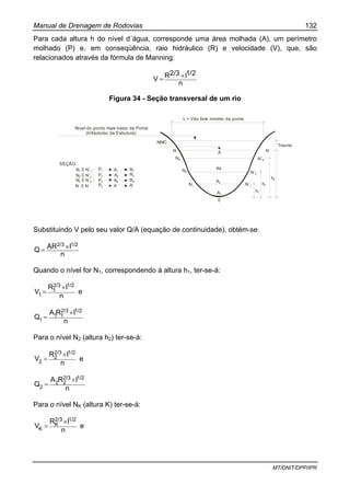 Manual de Drenagem de Rodovias 132
MT/DNIT/DPP/IPR
Para cada altura h do nível d´água, corresponde uma área molhada (A), um perímetro
molhado (P) e, em conseqüência, raio hidráulico (R) e velocidade (V), que, são
relacionados através da fórmula de Manning:
n
1/2I2/3RV ×=
Figura 34 - Seção transversal de um rio
Nível do ponto mais baixo da Ponte
(Infradorso da Estrutura)
L = Vão livre mínimo da ponte
NMC
N A
NK
AkN2
A2
N1
A1
0
Tirante
N´
N´K
N´2
N´1
h1
h2
hk
SEÇÃO:
N 0 N´ :1 1
N 0 N´ :2 2
N 0 N´ :k k
N 0 N´ :
P1
P2
P3
P4
A1
A2
AK
A
R1
R2
RK
R
Substituindo V pelo seu valor Q/A (equação de continuidade), obtém-se:
n
IARQ
1/22/3 ×=
Quando o nível for N1, correspondendo à altura h1, ter-se-á:
n
IR
V
1/22/3
1
1
×
= e
n
IRA
Q
1/22/3
11
1
×
=
Para o nível N2 (altura h2) ter-se-á:
n
IR
V
1/22/3
2
2
×
= e
n
IRA
Q
1/22/3
22
2
×
=
Para o nível NK (altura K) ter-se-á:
n
IR
V
1/22/3
K
K
×
= e
 