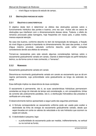 Manual de Drenagem de Rodovias 135
MT/DNIT/DPP/IPR
– nível d'água na época do estudo de campo.
2.3 OBSTRUÇÕES PARCIAIS DE VAZÃO
2.3.1 OBJETIVO E CARACTERÍSTICAS
O objetivo deste item é determinar os efeitos das obstruções parciais sobre o
funcionamento hidráulico das pontes e bueiros, uma vez que muitos são os casos de
obstruções que interferem com o dimensionamento dessas obras. Todavia, o efeito do
remanso provocado pelas barragens, hoje freqüentes em nosso país, e pelas marés,
merece especial atenção.
No caso dos bueiros, conforme descrito no item de transposição de talvegues, a fixação
do nível d'água a jusante é importante no dimensionamento. No caso das pontes, o nível
d'água máximo provável, calculado conforme descrito, pode sofrer variações
consideráveis devido aos efeitos do remanso.
Tornam-se necessárias para este estudo algumas considerações teóricas sobre o
escoamento gradualmente variado em canais, visando à determinação do perfil hidráulico
teórico, ou da forma como é mais conhecido, o "remanso".
2.3.2 REMANSOS
Escoamento gradualmente variado em canais
Denomina-se movimento gradualmente variado em canais ao escoamento que se dá em
regime permanente, cuja profundidade varia gradualmente ao longo da extensão do
canal.
Essa definição implica na observância de duas condições:
O escoamento é permanente, isto é, as suas características hidráulicas permanecem
constantes ao longo do intervalo de tempo sob consideração, e, em conseqüência, linhas
de corrente são praticamente paralelas, isto é, a distribuição hidrostática das pressões é
verificada em uma seção.
O desenvolvimento teórico apresentado a seguir parte das seguintes premissas:
a) A fórmula correspondente ao escoamento uniforme pode ser usada para avaliar a
declividade da linha de energia do escoamento gradualmente variado, desde que
sejam levadas em conta os valores da velocidade e do raio hidráulico que ocorrem na
seção em estudo.
b) A declividade é pequena, logo:
– a profundidade do escoamento pode ser medida, indiferentemente, na vertical
ou na normal ao fundo;
 