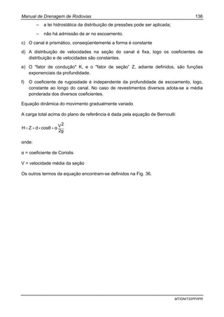 Manual de Drenagem de Rodovias 136
MT/DNIT/DPP/IPR
– a lei hidrostática da distribuição de pressões pode ser aplicada;
– não há admissão de ar no escoamento.
c) O canal é prismático, conseqüentemente a forma é constante
d) A distribuição de velocidades na seção do canal é fixa, logo os coeficientes de
distribuição e de velocidades são constantes.
e) O "fator de condução" K, e o "fator de seção” Z, adiante definidos, são funções
exponenciais da profundidade.
f) O coeficiente de rugosidade é independente da profundidade de escoamento, logo,
constante ao longo do canal. No caso de revestimentos diversos adota-se a média
ponderada dos diversos coeficientes.
Equação dinâmica do movimento gradualmente variado
A carga total acima do plano de referência é dada pela equação de Bernoulli:
2g
2VαcosθdZH +×+=
onde:
α = coeficiente de Coriolis
V = velocidade média da seção
Os outros termos da equação encontram-se definidos na Fig. 36.
 