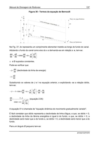Manual de Drenagem de Rodovias 137
MT/DNIT/DPP/IPR
Figura 36 - Termos da equação de Bernoulli
Plano de carga Dinâmico
dH
x
Plano de Referência
Linha de Energia - Declividade = J
Fundo - Declividade = I
dx
d
90º
Z
H
y
d.cosØ
V2
2g
α
Ø
Na Fig. 37, dx representa um comprimento elementar medido ao longo do fundo do canal.
Adotando o fundo do canal como eixo do x e derivando-se em relação a x, tem-se:
⎟
⎟
⎟
⎠
⎞
⎜
⎜
⎜
⎝
⎛
×++=
2g
2V
dx
dα
dx
ddcos
dx
dZ
dx
dH Ø
α e Ø supostos constantes.
Pode-se verificar que:
dx
dH
J=− (declividade da linha de energia)
dx
dZ
I=−
Substituindo os valores de J e I na equação anterior, e explicitando -se a relação dd/dx,
tem-se:
dd
dx
dx
dd
2g
2V
dx
d
α
dx
dd
cosIJ ×××++−=−
⎟⎟
⎟
⎠
⎞
⎜⎜
⎜
⎝
⎛
Ø
⎟⎟
⎟
⎠
⎞
⎜⎜
⎜
⎝
⎛
×+
−
=
2g
2V
dd
d
αcos
JI
dx
dd
Ø
(equação 2.05)
A equação 01 é chamada de "equação dinâmica do movimento gradualmente variado".
É fácil constatar que dd/dx representa a declividade de linha d'água, e que, se dd/dx = 0,
a declividade da linha da lâmina energética é igual à do fundo, e que, se dd/dx < 0, a
declividade será maior que a do fundo e, se dd/dx > 0, a declividade será menor que a do
fundo.
Para um ângulo Ø pequeno tem-se:
 