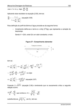 Manual de Drenagem de Rodovias 138
MT/DNIT/DPP/IPR
1cos ≅Ø e yd≅ , logo,
dx
dy
dx
dd
≅
Aplicando esse resultado na equação (2.05), tem-se:
⎟⎟
⎟
⎠
⎞
⎜⎜
⎜
⎝
⎛
+
−
=
2g
2V
dy
d
α1
JI
dx
dy
(equação 2.06)
Para definição do perfil de lâmina d´água procede-se da seguinte forma:
– Inicialmente define-se o termo α x d/dy (V2
/2g), que representa a variação da
taquicarga.
Sendo V = Q/A, onde Q é um valor constante; e mais:
Figura 37 - Comprimento elementar
T (largura do tirante)
dA
dy
tem-se:
dy
2Ad
α
2g
2dQ
22gA
2Q
dy
d
α
2g
2V
dy
d
α
⎟
⎠
⎞
⎜
⎝
⎛
⎟
⎟
⎟
⎠
⎞
⎜
⎜
⎜
⎝
⎛
⎟⎟
⎟
⎠
⎞
⎜⎜
⎜
⎝
⎛
−
×=×=×
3Ag
T2Qα
dy
dA
3Ag
2Qα
×
××
−=×
×
×
−= ; ou seja:
3Ag
T2Qα
2g
2V
dy
d
α
×
××−=×
⎟⎟
⎟
⎠
⎞
⎜⎜
⎜
⎝
⎛
(equação 2.07)
Fazendo /T3AZ = (equação 2.08) e lembrando que no escoamento crítico a seguinte
relação ocorre:
C
T
3
C
A
g
2Qα
=
×
, que conduz a:
α
g
C
T
3
C
A
Q ×=
substituindo-se C
/T3
C
A por ZC, tem-se:
 