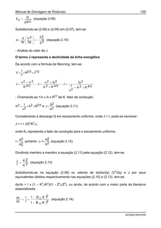 Manual de Drenagem de Rodovias 139
MT/DNIT/DPP/IPR
g/ α
Q
cZ = (equação 2.09)
Substituindo-se (2.08) e (2.09) em (2.07), tem-se:
2Z
2
C
Z
2g
2V
dy
d
α −=×
⎟⎟
⎟
⎠
⎞
⎜⎜
⎜
⎝
⎛
(equação 2.10)
- Análise do valor de J
O termo J representa a declividade da linha energética
De acordo com a fórmula de Manning, tem-se:
1/2J2/3R
n
1
V ××=
4/3R2A
2n
1
2Q
J
4/3R2A
2Q2n
J
4/3R
2V2n
J
××
=∴
×
×
=∴
×
=
- Chamando-se 1/n x A x R2/3
de K, fator de condução:
2/3R2A
2n
12K ××= e
2K
2Q
J= (equação 2.11)
Considerando a descarga Q em escoamento uniforme, onde J = I, pode-se escrever:
J = I = (Q2
/K2
n),
onde Kn representa o fator de condução para o escoamento uniforme.
2
nK
2Q
I= portanto
2K
2
nK
IJ ×= (equação 2.12)
Dividindo membro a membro a equação (2.11) pela equação (2.12), tem-se:
2K
2
nK
I
J
= (equação 2.13)
Substituindo-se na equação (2.06) os valores de αx(dx/dy) (V2
/2q) e J por seus
equivalentes obtidos respectivamente nas equações (2.10) e (2.13), tem-se:
dy/dx = I x (1 – K2
n/K2
)/(1 - Z2
C/Z2
), ou ainda, de acordo com a maior parte da literatura
especializada:
( )
( )2/KnK1
2/ZcZ1
I
1
dy
dx
−
−
×= (equação 2.14)
 