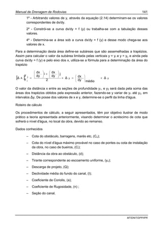 Manual de Drenagem de Rodovias 141
MT/DNIT/DPP/IPR
1º - Arbitrando valores de y, através da equação (2.14) determinam-se os valores
correspondentes de dx/dy.
2º - Constrói-se a curva dx/dy = f (y) ou trabalha-se com a tabulação desses
valores.
4º - Determina-se a área sob a curva dx/dy = f (y) e desse modo chega-se aos
valores de x.
Para a determinação desta área define-se subáreas que são assemelhadas a trapézios.
Assim para calcular o valor da subárea limitada pelas verticais y = yi e y = yj, e ainda pela
curva dx/dy = f (y) e pelo eixo dos x, utiliza-se a fórmula para a determinação da área do
trapézio
[ ] yy
j
i
A ∆
médiody
dx∆
2
j
dy
dxi
dy
dx
y
y∆ ×=×
+
= ⎟
⎟
⎠
⎞
⎜
⎜
⎝
⎛⎟
⎟
⎠
⎞
⎜
⎜
⎝
⎛
⎟
⎟
⎠
⎞
⎜
⎜
⎝
⎛
O valor da distância x entre as seções de profundidade y1, e y2 será dada pela soma das
áreas dos trapézios obtidos pela expressão anterior, fazendo-se y variar de y1 até y2, em
intervalos ∆y. De posse dos valores de x e y, determine-se o perfil da linha d'água.
Roteiro de cálculo
Os procedimentos de cálculo, a seguir apresentados, têm por objetivo ilustrar de modo
prático a teoria apresentada anteriormente, visando determinar o acréscimo de cota que
sofrerá o nível d'água, no local da obra, devido ao remanso.
Dados conhecidos
– Cota do obstáculo, barragens, marés etc, (Co);
– Cota do nível d'água máximo provável no caso de pontes ou cota de instalação
da obra, no caso de bueiros, (Ci);
– Distância da obra ao obstáculo, (d);
– Tirante correspondente ao escoamento uniforme, (yn);
– Descarga de projeto, (Q);
– Declividade média do fundo do canal, (I);
– Coeficiente de Coriolis, (a);
– Coeficiente de Rugosidade, (n) ;
– Seção do canal.
 