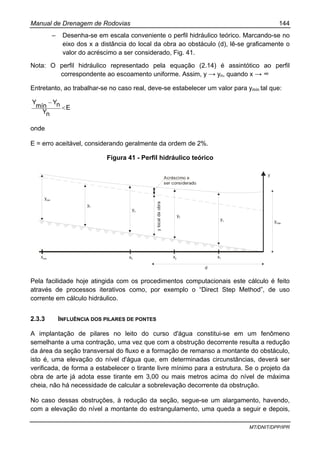 Manual de Drenagem de Rodovias 144
MT/DNIT/DPP/IPR
– Desenha-se em escala conveniente o perfil hidráulico teórico. Marcando-se no
eixo dos x a distância do local da obra ao obstáculo (d), lê-se graficamente o
valor do acréscimo a ser considerado, Fig. 41.
Nota: O perfil hidráulico representado pela equação (2.14) é assintótico ao perfil
correspondente ao escoamento uniforme. Assim, y → yn, quando x → ∞
Entretanto, ao trabalhar-se no caso real, deve-se estabelecer um valor para ymín tal que:
E
nY
nY
mín
Y
<
−
onde
E = erro aceitável, considerando geralmente da ordem de 2%.
Figura 41 - Perfil hidráulico teórico
ymin
yn
y3
ylocaldaobra
Acréscimo a
ser considerado
y2
y1
y
ymáx
xmin x3 x2 x1
d
Pela facilidade hoje atingida com os procedimentos computacionais este cálculo é feito
através de processos iterativos como, por exemplo o “Direct Step Method”, de uso
corrente em cálculo hidráulico.
2.3.3 INFLUÊNCIA DOS PILARES DE PONTES
A implantação de pilares no leito do curso d'água constitui-se em um fenômeno
semelhante a uma contração, uma vez que com a obstrução decorrente resulta a redução
da área da seção transversal do fluxo e a formação de remanso a montante do obstáculo,
isto é, uma elevação do nível d'água que, em determinadas circunstâncias, deverá ser
verificada, de forma a estabelecer o tirante livre mínimo para a estrutura. Se o projeto da
obra de arte já adota esse tirante em 3,00 ou mais metros acima do nível de máxima
cheia, não há necessidade de calcular a sobrelevação decorrente da obstrução.
No caso dessas obstruções, à redução da seção, segue-se um alargamento, havendo,
com a elevação do nível a montante do estrangulamento, uma queda a seguir e depois,
 