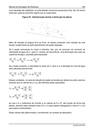Manual de Drenagem de Rodovias 145
MT/DNIT/DPP/IPR
nova elevação até estabilizar na profundidade normal de escoamento (Fig. 42). No trecho
obstruído, pode-se encontrar regime sub ou supercrítico.
Figura 42 - Sobrelevação devida à obstrução de pilares
v1
v2
v
y1
y2
Além da redução da largura livre do fluxo, os pilares produzem uma redução da veia
líquida, função direta do perfil aerodinâmico da seção daqueles.
Se a seção transversal do canal é reduzida, fato que vai provocar um aumento da
velocidade da água de V1, para V2, haverá, em decorrência, uma diminuição das cotas da
superfície da água, calculada pela expressão:
g
2
1
2
2
g
2
1
2
2
g
2
1
2
2
2
VV
K)(1
2
VV
K
2
VV −
+=
−
+
−
Se a seção aumenta, a velocidade se reduz de V1 para V2 e a elevação do nível da água
será calculada pela fórmula:
g
2
2
2
1
g
2
2
2
1
g
2
2
2
1
2
VV
K)-(1
2
VV
K
2
VV −
=
−
−
−
Nessas condições, no caso da redução da seção provocada por pilares de ponte, pode-se
escrever que os valores de y1 e y2 são definidos pelas expressões:
⎥
⎥
⎦
⎤
⎢
⎢
⎣
⎡
−+
−
=
g
2
1
g
2
2
g
2
1
2
2
1 2
V
2
V
K
2
VV
αY `
⎥
⎥
⎦
⎤
⎢
⎢
⎣
⎡
−−
−
=
g
2
g
2
2
g
22
2
2 2
V
2
V
K"
2
VV
αY
em que a é o coeficiente de Coriolis e os valores de K e K" são função da forma dos
pilares, devendo estar situados entre 0,5 e 1,0 para pilares retangulares e entre 0,1 e 2,0
para pilares arredondados.
Esses valores são determinados, normalmente, em ensaios de laboratório.
 