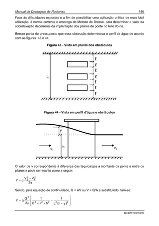 Manual de Drenagem de Rodovias 146
MT/DNIT/DPP/IPR
Face às dificuldades expostas e a fim de possibilitar uma aplicação prática de mais fácil
utilização, é norma corrente o emprego do Método de Bresse, para determinar o valor da
sobrelevação decorrente da implantação dos pilares de ponte no leito do rio.
Bresse partia do pressuposto que essa obstrução determinava o perfil da água de acordo
com as figuras 43 e 44;
Figura 43 - Vista em planta dos obstáculos
Figura 44 - Vista em perfil d’água e obstáculos
O valor de y correspondente à diferença das taquicargas a montante da ponte e entre os
pilares e pode ser escrito como a seguir:
g
2
1
2
2
2
VV
αY
−
=
Sendo, pela equação de continuidade, Q = AV ou V = Q/A e substituindo, tem-se:
( ) ⎥
⎥
⎦
⎤
⎢
⎢
⎣
⎡
+
−
××
= 22222g
2
yhL
1
hC
1
2
Q
αY
λ
 