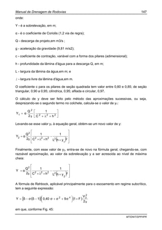 Manual de Drenagem de Rodovias 147
MT/DNIT/DPP/IPR
onde:
Y - é a sobrelevação, em m;
α - é o coeficiente de Coriolis (1,2 via de regra);
Q - descarga de projeto,em m3/s ;
g - aceleração da gravidade (9,81 m/s2);
c - coeficiente de contração, variável com a forma dos pilares (adimensional);
h - profundidade da lâmina d'água para a descarga Q, em m;
L - largura da lâmina da água,em m; e
l - largura livre da lâmina d'água,em m.
O coeficiente c para os pilares de seção quadrada tem valor entre 0,80 e 0,85; de seção
triangular, 0,90 a 0,95; cilíndrica, 0,95; afilada e circular, 0,97.
O cálculo de y deve ser feito pelo método das aproximações sucessivas, ou seja,
desprezando-se o segundo termo no colchete, calcula-se o valor de y1:
⎥⎦
⎤
⎢⎣
⎡
××
= 222g
2
1
hC
1
2
Q
αY
λ
Levando-se esse valor y1 à equação geral, obtém-se um novo valor de y:
( ) ⎥
⎥
⎥
⎦
⎤
⎢
⎢
⎢
⎣
⎡
+
−
××
=
2
1
2222g
2
2
yhL
1
hC
1
2
Q
αY
λ
Finalmente, com esse valor de y2, entra-se de novo na fórmula geral, chegando-se, com
razoável aproximação, ao valor da sobrelevação y a ser acrescida ao nível de máxima
cheia:
( ) ⎥
⎥
⎥
⎦
⎤
⎢
⎢
⎢
⎣
⎡
+
−
××
=
2
2
2222g
2
yhL
1
hC
1
2
Q
αY
λ
A fórmula de Rehbock, aplicável principalmente para o escoamento em regime subcrítico,
tem a seguinte expressão:
( )[ ] ( )
g
2
32
2
V
F19σσ0,40 σ1δσδY +⎟
⎠
⎞⎜
⎝
⎛ ++−−= 4
em que, conforme Fig. 45:
 