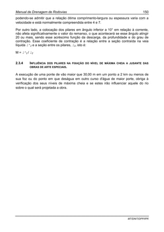 Manual de Drenagem de Rodovias 150
MT/DNIT/DPP/IPR
podendo-se admitir que a relação ótima comprimento-largura ou espessura varia com a
velocidade e está normalmente compreendida entre 4 e 7.
Por outro lado, a colocação dos pilares em ângulo inferior a 10° em relação à corrente,
não afeta significativamente o valor do remanso, o que acontecerá se esse ângulo atingir
20 ou mais, sendo esse acréscimo função da descarga, da profundidade e do grau de
contração. Esse coeficiente de contração é a relação entre a seção contraída na veia
líquida l’2 e a seção entre os pilares, l2, isto é:
M = l’2 / l2
2.3.4 INFLUÊNCIA DOS PILARES NA FIXAÇÃO DO NÍVEL DE MÁXIMA CHEIA A JUSANTE DAS
OBRAS DE ARTE ESPECIAIS.
A execução de uma ponte de vão maior que 30,00 m em um ponto a 2 km ou menos de
sua foz ou do ponto em que deságua em outro curso d'água de maior porte, obriga à
verificação dos seus níveis de máxima cheia e se estes irão influenciar aquele do rio
sobre o qual será projetada a obra.
 