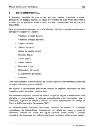 Manual de Drenagem de Rodovias 153
MT/DNIT/DPP/IPR
3 DRENAGEM SUPERFICIAL
A drenagem superficial de uma rodovia tem como objetivo interceptar e captar,
conduzindo ao deságüe seguro, as águas provenientes de suas áreas adjacentes e
aquelas que se precipitam sobre o corpo estradal, resguardando sua segurança e
estabilidade.
Para um sistema de drenagem superficial eficiente, utiliza-se uma série de dispositivos
com objetivos específicos, a saber:
– Valetas de proteção de corte;
– Valetas de proteção de aterro;
– Sarjetas de corte;
– Sarjetas de aterro;
– Sarjeta de canteiro central;
– Descidas d'água;
– Saídas d'água;
– Caixas coletoras;
– Bueiros de greide;
– Dissipadores de energia;
– Escalonamento de taludes;
– Corta-rios.
Para cada dispositivo foram abordados os sub-itens objetivo e características, elementos
de projeto e dimensionamento hidráulico.
Em objetivo e características procurou-se mostrar os aspectos particulares de cada
dispositivo, sua localização e posicionamento.
Nos elementos de projeto procurou-se mostrar os tipos de seções e revestimentos mais
utilizados e recomendados, e algumas especificações mais importantes para a
construção, sugerindo-se sempre a consulta às novas Especificações de Serviço da
Diretoria de Planejamento e Pesquisa do DNIT.
No dimensionamento hidráulico procurou-se simplificar ao máximo as complexas
metodologias da hidrodinâmica, considerando, na maioria dos casos, a teoria do
movimento uniforme em canais. Em alguns capítulos, porém, devido à precisão
necessária, não foi possível abrir mão da dinâmica do movimento uniformemente variado.
 