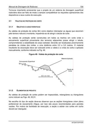 Manual de Drenagem de Rodovias 154
MT/DNIT/DPP/IPR
Torna-se importante acrescentar que o projeto de um sistema de drenagem superficial
rodoviária deve ser feito de modo a sempre compatibilizar os requisitos operacionais dos
dispositivos e seus custos de execução.
3.1 VALETAS DE PROTEÇÃO DE CORTE
3.1.1 OBJETIVO E CARACTERÍSTICAS
As valetas de proteção de cortes têm como objetivo interceptar as águas que escorrem
pelo terreno natural a montante, impedindo-as de atingir o talude de corte.
As valetas de proteção serão construídas em todos os trechos em corte onde o
escoamento superficial proveniente dos terrenos adjacentes possa atingir o talude,
comprometendo a estabilidade do corpo estradal. Deverão ser localizadas proximamente
paralelas às cristas dos cortes, a uma distância entre 2,0 a 3,0 metros. O material
resultante da escavação deve ser colocado entre a valeta e a crista do corte e apiloado
manualmente, conforme indicado na Fig. 48.
Figura 48 - Valeta de proteção de corte
3.1.2 ELEMENTOS DE PROJETO
As valetas de proteção de cortes podem ser trapezoidais, retangulares ou triangulares
como indicam as Figs. 49, 50,51.
Na escolha do tipo de seção deve-se observar que as seções triangulares criam plano
preferencial de escoamento d'água, por isso são pouco recomendadas para grandes
vazões. Por motivo de facilidade de execução, a seção a adotar nos cortes em rocha
deverá ser retangular.
 