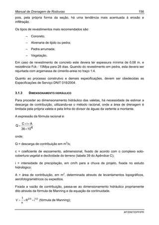 Manual de Drenagem de Rodovias 156
MT/DNIT/DPP/IPR
pois, pela própria forma da seção, há uma tendência mais acentuada à erosão e
infiltração.
Os tipos de revestimentos mais recomendados são:
– Concreto;
– Alvenaria de tijolo ou pedra;
– Pedra arrumada;
– Vegetação.
Em caso de revestimento de concreto este devera ter espessura mínima de 0,08 m. e
resistência Fck / 15Mpa para 28 dias. Quando do revestimento em pedra, esta devera ser
rejuntada com argamassa de cimento-areia no traço 1:4.
Quanto ao processo construtivo e demais especificações, devem ser obedecidas as
Especificações de Serviço DNIT 018/2004.
3.1.3 DIMENSIONAMENTO HIDRÁULICO
Para proceder ao dimensionamento hidráulico das valetas, há necessidade de estimar a
descarga de contribuição, utilizando-se o método racional, onde a área de drenagem é
limitada pela própria valeta e pela linha do divisor de águas da vertente a montante.
A expressão da fórmula racional é:
41036
AiC
Q
×
××
=
onde:
Q = descarga de contribuição em m3
/s;
c = coeficiente de escoamento, adimensional, fixado de acordo com o complexo solo-
cobertura vegetal e declividade do terreno (tabela 39 do Apêndice C);
i = intensidade de precipitação, em cm/h para a chuva de projeto, fixada no estudo
hidrológico;
A = área de contribuição, em m2
, determinada através de levantamentos topográficos,
aerofotogramétricos ou expeditos.
Fixada a vazão de contribuição, passa-se ao dimensionamento hidráulico propriamente
dito através da fórmula de Manning e da equação da continuidade.
1/22/3
iR
n
1
V ××= (fórmula de Manning);
 