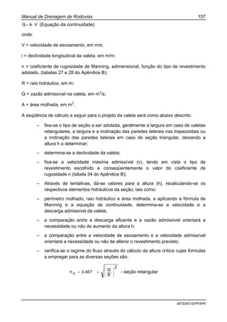 Manual de Drenagem de Rodovias 157
MT/DNIT/DPP/IPR
VAQ ⋅= (Equação da continuidade)
onde:
V = velocidade de escoamento, em m/s;
i = declividade longitudinal da valeta, em m/m;
n = coeficiente de rugosidade de Manning, adimensional, função do tipo de revestimento
adotado, (tabelas 27 e 28 do Apêndice B);
R = raio hidráulico, em m;
Q = vazão admissível na valeta, em m3
/s;
A = área molhada, em m2
.
A seqüência de cálculo a seguir para o projeto da valeta será como abaixo descrito:
– fixa-se o tipo de seção a ser adotada, geralmente a largura em caso de valetas
retangulares, a largura e a inclinação das paredes laterais nas trapezoidais ou
a inclinação das paredes laterais em caso de seção triangular, deixando a
altura h a determinar;
– determina-se a declividade da valeta;
– fixa-se a velocidade máxima admissível (v), tendo em vista o tipo de
revestimento escolhido e conseqüentemente o valor do coeficiente de
rugosidade n (tabela 34 do Apêndice B);
– Através de tentativas, dá-se valores para a altura (h), recalculando-se os
respectivos elementos hidráulicos da seção, tais como:
– perímetro molhado, raio hidráulico e área molhada, e aplicando a fórmula de
Manning e a equação de continuidade, determina-se a velocidade e a
descarga admissível da valeta;
– a comparação entre a descarga afluente e a vazão admissível orientará a
necessidade ou não do aumento da altura h;
– a comparação entre a velocidade de escoamento e a velocidade admissível
orientará a necessidade ou não de alterar o revestimento previsto;
– verifica-se o regime do fluxo através do cálculo da altura crítica cujas fórmulas
a empregar para as diversas seções são:
2
B
Q
0,467ch ⎟
⎟
⎠
⎞
⎜
⎜
⎝
⎛
×= - seção retangular
 