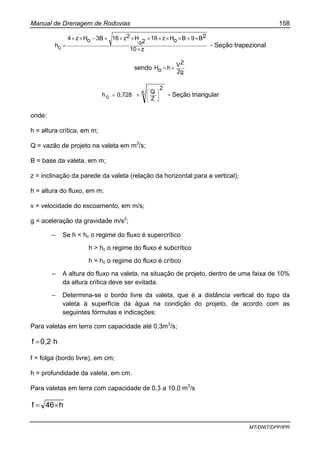Manual de Drenagem de Rodovias 158
MT/DNIT/DPP/IPR
z10
2B9BoHz16
2o
H2z163BoHz4
ch
×
×+×××+××+−××
= - Seção trapezional
sendo
2g
2V
hoH +=
5
2
Z
Q
0,728ch ⎟
⎟
⎠
⎞
⎜
⎜
⎝
⎛
×= - Seção triangular
onde:
h = altura crítica, em m;
Q = vazão de projeto na valeta em m3
/s;
B = base da valeta, em m;
z = inclinação da parede da valeta (relação da horizontal para a vertical);
h = altura do fluxo, em m;
v = velocidade do escoamento, em m/s;
g = aceleração da gravidade m/s2
;
– Se h < hc o regime do fluxo é supercrítico
h > hc o regime do fluxo é subcrítico
h = hc o regime do fluxo é crítico
– A altura do fluxo na valeta, na situação de projeto, dentro de uma faixa de 10%
da altura crítica deve ser evitada.
– Determina-se o bordo livre da valeta, que é a distância vertical do topo da
valeta à superfície da água na condição do projeto, de acordo com as
seguintes fórmulas e indicações:
Para valetas em terra com capacidade até 0,3m3
/s;
h0,2f ⋅=
f = folga (bordo livre), em cm;
h = profundidade da valeta, em cm.
Para valetas em terra com capacidade de 0,3 a 10,0 m3
/s
h46f ×=
 