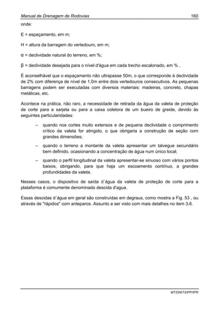 Manual de Drenagem de Rodovias 160
MT/DNIT/DPP/IPR
onde:
E = espaçamento, em m;
H = altura da barragem do vertedouro, em m;
α = declividade natural do terreno, em %;
β = declividade desejada para o nível d'água em cada trecho escalonado, em % .
É aconselhável que o espaçamento não ultrapasse 50m, o que corresponde à declividade
de 2% com diferença de nível de 1,0m entre dois vertedouros consecutivos. As pequenas
barragens podem ser executadas com diversos materiais: madeiras, concreto, chapas
metálicas, etc.
Acontece na prática, não raro, a necessidade de retirada da água da valeta de proteção
de corte para a sarjeta ou para a caixa coletora de um bueiro de greide, devido às
seguintes particularidades:
– quando nos cortes muito extensos e de pequena declividade o comprimento
crítico da valeta for atingido, o que obrigaria a construção de seção com
grandes dimensões;
– quando o terreno a montante da valeta apresentar um talvegue secundário
bem definido, ocasionando a concentração de água num único local;
– quando o perfil longitudinal da valeta apresentar-se sinuoso com vários pontos
baixos, obrigando, para que haja um escoamento contínuo, a grandes
profundidades da valeta.
Nesses casos, o dispositivo de saída d´água da valeta de proteção de corte para a
plataforma é comumente denominado descida d'agua.
Essas descidas d´água em geral são construídas em degraus, como mostra a Fig. 53 , ou
através de "rápidos" com anteparos. Assunto a ser visto com mais detalhes no item 3.6.
 