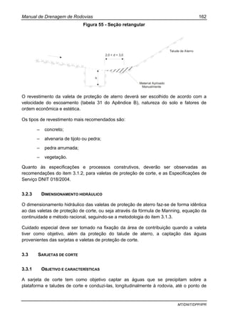 Manual de Drenagem de Rodovias 162
MT/DNIT/DPP/IPR
Figura 55 - Seção retangular
h
2,0 < d < 3,0
Talude de Aterro
Material Apiloado
Manualmente
O revestimento da valeta de proteção de aterro deverá ser escolhido de acordo com a
velocidade do escoamento (tabela 31 do Apêndice B), natureza do solo e fatores de
ordem econômica e estética.
Os tipos de revestimento mais recomendados são:
– concreto;
– alvenaria de tijolo ou pedra;
– pedra arrumada;
– vegetação.
Quanto às especificações e processos construtivos, deverão ser observadas as
recomendações do item 3.1.2, para valetas de proteção de corte, e as Especificações de
Serviço DNIT 018/2004.
3.2.3 DIMENSIONAMENTO HIDRÁULICO
O dimensionamento hidráulico das valetas de proteção de aterro faz-se de forma idêntica
ao das valetas de proteção de corte, ou seja através da fórmula de Manning, equação da
continuidade e método racional, seguindo-se a metodologia do item 3.1.3.
Cuidado especial deve ser tomado na fixação da área de contribuição quando a valeta
tiver como objetivo, além da proteção do talude de aterro, a captação das águas
provenientes das sarjetas e valetas de proteção de corte.
3.3 SARJETAS DE CORTE
3.3.1 OBJETIVO E CARACTERÍSTICAS
A sarjeta de corte tem como objetivo captar as águas que se precipitam sobre a
plataforma e taludes de corte e conduzi-las, longitudinalmente à rodovia, até o ponto de
 