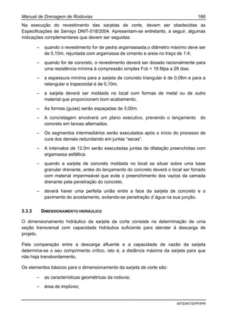 Manual de Drenagem de Rodovias 166
MT/DNIT/DPP/IPR
Na execução do revestimento das sarjetas de corte, devem ser obedecidas as
Especificações de Serviço DNIT-018/2004. Apresentam-se entretanto, a seguir, algumas
indicações complementares que devem ser seguidas:
– quando o revestimento for de pedra argamassada,o diâmetro máximo deve ser
de 0,10m, rejuntada com argamassa de cimento e areia no traço de 1:4;
– quando for de concreto, o revestimento deverá ser dosado racionalmente para
uma resistência mínima à compressão simples Fck = 15 Mpa a 28 dias.
– a espessura mínima para a sarjeta de concreto triangular é de 0,08m e para a
retangular e trapezoidal é de 0,10m.
– a sarjeta deverá ser moldada no local com formas de metal ou de outro
material que proporcionem bom acabamento,
– As formas (guias) serão espaçadas de 3,00m.
– A concretagem envolverá um plano executivo, prevendo o lançamento do
concreto em lances alternados.
– Os segmentos intermediários serão executados após o início do processo de
cura dos demais redundando em juntas “secas”.
– A intervalos de 12,0m serão executadas juntas de dilatação preenchidas com
argamassa asfáltica.
– quando a sarjeta de concreto moldada no local se situar sobre uma base
granular drenante, antes do lançamento do concreto deverá o local ser forrado
com material impermeável que evite o preenchimento dos vazios da camada
drenante pela penetração do concreto.
– deverá haver uma perfeita união entre a face da sarjeta de concreto e o
pavimento do acostamento, evitando-se penetração d´água na sua junção.
3.3.3 DIMENSIONAMENTO HIDRÁULICO
O dimensionamento hidráulico da sarjeta de corte consiste na determinação de uma
seção transversal com capacidade hidráulica suficiente para atender à descarga de
projeto.
Pela comparação entre a descarga afluente e a capacidade de vazão da sarjeta
determina-se o seu comprimento crítico, isto é, a distância máxima da sarjeta para que
não haja transbordamento,
Os elementos básicos para o dimensionamento da sarjeta de corte são:
– as características geométricas da rodovia;
– área de implúvio;
 