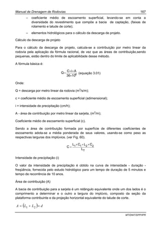 Manual de Drenagem de Rodovias 167
MT/DNIT/DPP/IPR
– coeficiente médio de escoamento superficial, levando-se em conta a
diversidade do revestimento que compõe a bacia de captação, (faixas de
rolamento e talude de corte);
– elementos hidrológicos para o cálculo da descarga de projeto.
Cálculo da descarga de projeto
Para o cálculo da descarga de projeto, calcula-se a contribuição por metro linear da
rodovia pela aplicação da fórmula racional, de vez que as áreas de contribuição,sendo
pequenas, estão dentro do limite de aplicabilidade desse método.
A fórmula básica é:
41036
AiC
Q
×
××
= (equação 3.01)
Onde:
Q = descarga por metro linear da rodovia (m3
/s/m);
c = coeficiente médio de escoamento superficial (adimensional);
i = intensidade de precipitação (cm/h);
A - área de contribuição por metro linear da sarjeta, (m2
/m);
Coeficiente médio de escoamento superficial (c).
Sendo a área de contribuição formada por superfície de diferentes coeficientes de
escoamento adota-se a média ponderada de seus valores, usando-se como peso as
respectivas larguras dos implúvios. (ver Fig. 60).
T
2211
L
CLCL
C
×+×
=
Intensidade de precipitação (i)
O valor da intensidade de precipitação é obtido na curva de intensidade - duração -
freqüência, fornecida pelo estudo hidrológico para um tempo de duração de 5 minutos e
tempo de recorrência de 10 anos.
Área de contribuição (A)
A bacia de contribuição para a sarjeta é um retângulo equivalente onde um dos lados é o
comprimento a determinar e o outro a largura do implúvio, composto da seção da
plataforma contribuinte e da projeção horizontal equivalente do talude de corte.
( ) dLLA ×+= 21
 