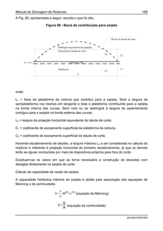 Manual de Drenagem de Rodovias 168
MT/DNIT/DPP/IPR
A Fig. 60, apresentada a seguir, elucida o que foi dito.
Figura 60 - Bacia de contribuição para sarjeta
onde:
L1 = faixa da plataforma da rodovia que contribui para a sarjeta. Será a largura da
semiplataforma nos trechos em tangente e toda a plataforma contribuinte para a sarjeta
na borda interna das curvas. Será nuIo ou se restringirá à largura do assentamento
contíguo para a sarjeta na borda externa das curvas;
L2 = largura da projeção horizontal equivalente do talude de corte;
C1 = coeficiente de escoamento superficial da plataforma da rodovia;
C2 = coeficiente de escoamento superficial do talude de corte.
Havendo escalonamento de taludes, a largura máxima L2 a ser considerada no cálculo do
implúvio é referente à projeção horizontal do primeiro escalonamento, já que os demais
terão as águas conduzidas por meio de dispositivos próprios para fora do corte.
Excetuam-se os casos em que se torna necessária a construção de descidas com
deságüe diretamente na sarjeta de corte.
Cálculo da capacidade de vazão da sarjeta
A capacidade hidráulica máxima da sarjeta é obtida pela associação das equações de
Manning e da continuidade.
1/22/3
R
n
1
V Ι××= (equação de Manning)
A
Q
V= (equação da continuidade)
d
Sarjeta de corte
Off-set do talude de corte
L1 + L2
Plataforma
C1
L1
L2
C2
Horizontal do talude de corte
Retângulo equivalente da projeção
 