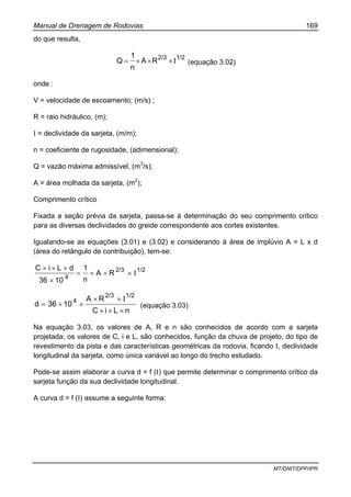 Manual de Drenagem de Rodovias 169
MT/DNIT/DPP/IPR
do que resulta,
1/22/3
RA
n
1
Q I×××= (equação 3.02)
onde :
V = velocidade de escoamento; (m/s) ;
R = raio hidráulico, (m);
I = declividade da sarjeta, (m/m);
n = coeficiente de rugosidade, (adimensional);
Q = vazão máxima admissível, (m3
/s);
A = área molhada da sarjeta, (m2
);
Comprimento crítico
Fixada a seção prévia da sarjeta, passa-se à determinação do seu comprimento crítico
para as diversas declividades do greide correspondente aos cortes existentes.
Igualando-se as equações (3.01) e (3.02) e considerando à área de implúvio A = L x d
(área do retângulo de contribuição), tem-se:
1/22/3
4
RA
n
1
1036
dLiC
Ι×××=
×
×××
nLiC
RA
1036d
1/22/3
4
×××
Ι××
××= (equação 3.03)
Na equação 3.03, os valores de A, R e n são conhecidos de acordo com a sarjeta
projetada; os valores de C, i e L, são conhecidos, função da chuva de projeto, do tipo de
revestimento da pista e das características geométricas da rodovia, ficando I, declividade
longitudinal da sarjeta, como única variável ao longo do trecho estudado.
Pode-se assim elaborar a curva d = f (I) que permite determinar o comprimento crítico da
sarjeta função da sua declividade longitudinal.
A curva d = f (I) assume a seguinte forma:
 