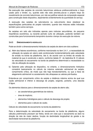 Manual de Drenagem de Rodovias 173
MT/DNIT/DPP/IPR
Na execução das sarjetas de concreto betuminoso adota-se preferencialmente o traço
usado para o binder, ou, quando este não esta previsto,usa-se o próprio traço do
revestimento de concreto betuminoso, por não se justificar estudo de composição especial
para construção deste dispositivo, dependendo evidentemente da quantidade do serviço.
A execução das sarjetas de solo-betume ou solo-cimento deve obedecer às
especificações particulares do projeto rodoviário, quando tais misturas estão indicadas
também para outros serviços.
As sarjetas em solo são indicadas apenas para rodovias secundárias, de pequena
importância econômica, ou durante período curto de utilização, podendo também ser
construídas para funcionamento temporário durante o tempo de execução da rodovia.
3.4.3 DIMENSIONAMENTO HIDRÁULICO
Pode-se dividir o dimensionamento hidráulico da sarjeta de aterro em dois subitens:
a) Além dos fatores econômicos, conforme mencionado no item 3.4.1 , a necessidade da
utilização da sarjeta em aterro está condicionada fundamentalmente pela velocidade
de erosão na borda da plataforma, isto é, de acordo com os limites de erosão do
material de que é construído o aterro, conforme tabela 31 do Apêndice B. O cálculo
da velocidade do escoamento na borda da plataforma determinará a necessidade ou
não da utilização da sarjeta.
b) Optando pela utilização do dispositivo, no entanto, o dimensionamento hidráulico
consistirá basicamente no cálculo da máxima extensão admissível da sarjeta,
comprimento crítico, de modo que não haja transbordamento, ou que a faixa de
alagamento admissível no acostamento não ultrapasse os valores pré-fixados.
Entende-se por comprimento crítico da sarjeta a distância máxima acima da qual sua
vazão admissível é inferior à descarga de projeto, exigindo, portanto, uma descida
d´água.
Os elementos básicos para o dimensionamento da sarjeta de aterro são;
– as características geométricas da rodovia;
– área de implúvio;
– elementos hidrológicos para o cálculo da descarga de projeto;
– elementos para o cálculo da vazão.
Cálculo da velocidade de escoamento na borda da plataforma
Para a determinação da velocidade de escoamento na borda da plataforma, alguns
cálculos preliminares precisam ser feitos, tendo em vista que o escoamento se dará na
direção da reta de maior declive, função da declividade longitudinal do greide e da
declividade transversal da plataforma.
 