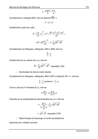 Manual de Drenagem de Rodovias 175
MT/DNIT/DPP/IPR
β
Lβ
α
Ccota
y
×
==
Considerando o triângulo BAC, tem-se fazendo CA = t
222 Lyt +=
Substituindo y pelo seu valor,
=
×+×
=+×= ⎟
⎟
⎠
⎞
⎜
⎜
⎝
⎛
2
2222
2
2
2
α
αLLβ
LL
α
β
t
22
2
22 βα
α
L
t
α
L
βα +=∴+= ⎟
⎟
⎠
⎞
⎜
⎜
⎝
⎛
Considerando os triângulos, retângulos, BAC e BAE, tem-se:
y
L
t
D
=
Substituindo-se os valores de t e y, tem-se:
22 βα
β
L
D += (equação 3.04)
– Declividade da reta de maior declive
Considerando os triângulos, retângulos, BAC e BFC e fazendo FB = h , tem-se:
y
t
h
L
= portanto y
t
L
h ×=
Como a cota de F é também β x L, tem-se:
t
YL
Lβ
I
h
Lβ
I ×
×
×
=∴
×
=
Fazendo-se as substituições já demonstradas de y e t, tem-se:
22 βα
α
L
L
α
β
L
Lβ
I +××
××
×
=
22 βαI += (equação 3.05)
– Determinação da descarga no bordo da plataforma
Aplicando-se o método racional,
 