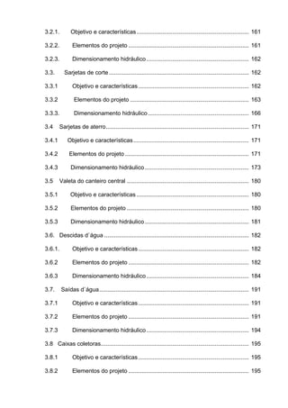 3.2.1. Objetivo e características..................................................................... 161
3.2.2. Elementos do projeto .......................................................................... 161
3.2.3. Dimensionamento hidráulico............................................................... 162
3.3. Sarjetas de corte...................................................................................... 162
3.3.1 Objetivo e características.................................................................... 162
3.3.2 Elementos do projeto ......................................................................... 163
3.3.3. Dimensionamento hidráulico.............................................................. 166
3.4 Sarjetas de aterro........................................................................................ 171
3.4.1 Objetivo e características....................................................................... 171
3.4.2 Elementos do projeto ............................................................................ 171
3.4.3 Dimensionamento hidráulico................................................................ 173
3.5 Valeta do canteiro central ........................................................................... 180
3.5.1 Objetivo e características ..................................................................... 180
3.5.2 Elementos do projeto ........................................................................... 180
3.5.3 Dimensionamento hidráulico................................................................ 181
3.6. Descidas d`água ......................................................................................... 182
3.6.1. Objetivo e características.................................................................... 182
3.6.2 Elementos do projeto .......................................................................... 182
3.6.3 Dimensionamento hidráulico............................................................... 184
3.7. Saídas d`água............................................................................................ 191
3.7.1 Objetivo e características.................................................................... 191
3.7.2 Elementos do projeto .......................................................................... 191
3.7.3 Dimensionamento hidráulico............................................................... 194
3.8 Caixas coletoras........................................................................................... 195
3.8.1 Objetivo e características.................................................................... 195
3.8.2 Elementos do projeto .......................................................................... 195
 