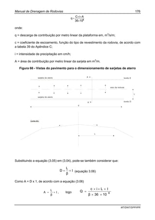 Manual de Drenagem de Rodovias 176
MT/DNIT/DPP/IPR
41036
AiC
q
×
××
=
onde:
q = descarga de contribuição por metro linear da plataforma em, m3
/s/m;
c = coeficiente de escoamento, função do tipo de revestimento da rodovia, de acordo com
a tabela 39 do Apêndice C;
i = intensidade de precipitação em cm/h;
A = área de contribuição por metro linear da sarjeta em m2
/m.
Figura 66 - Vistas do pavimento para o dimensionamento de sarjetas de aterro
eixo da rodovia
sarjeta de aterro
sarjeta de aterro
A
A´
bordo E
bordo D
L
d
Corte AA´
L
Substituindo a equação (3.05) em (3.04), pode-se também considerar que:
Ι×=
β
L
D (equação 3.06)
Como A = D x 1, de acordo com a equação (3.06)
Ι×=
β
L
A , logo 4
1036β
Lic
Q
××
Ι×××
=
 
