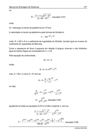 Manual de Drenagem de Rodovias 177
MT/DNIT/DPP/IPR
ou,
4
22
1036β
βαLiC
Q
××
+××
= (equação 3.07)
onde,
Q = descarga no bordo da plataforma em m3
/s/m.
A velocidade no bordo da plataforma pela fórmula de Strickler é:
1/22/3
KRV Ι=
onde, R = A/P e K é o coeficiente de rugosidade de Strickler, tomado igual ao inverso do
coeficiente de rugosidade de Manning.
Como a espessura do fluxo é pequena em relação ã largura, toma-se o raio hidráulico
igual ao tirante d'água em conseqüência A = l x R.
Pela equação da continuidade,
VAQ ×=
então,
1/22/3
RAKQ Ι×××=
mas, A = Q/V, e como A = R, tem-se:
1/2
2/3
V
Q
V
Q
KQ Ι×××= ⎟
⎠
⎞
⎜
⎝
⎛
ou seja,
1/2
5/3
2/3
5/3
1/2
5/3
K
V
Q
V
K
Q
Q
Ι+
=⇒×=
Ι
3/43/2
5/2
K
V
Q
Ι×
= (equação 3.08)
Igualando-se então as equações (3.07) e (3.08) e isolando V, tem-se:
3/43/2
5/2
4
22
K
V
1036β
αLiC
Ι×
=
××
+×× β
( )2/5
2/52/52/53/53/10
β166,92
1/5
LiCK
V
×
+×××××Ι
=
22 βα
(equação 3.09)
 