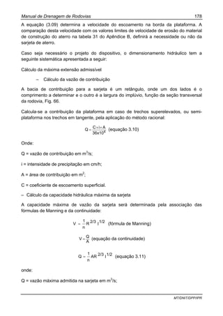 Manual de Drenagem de Rodovias 178
MT/DNIT/DPP/IPR
A equação (3.09) determina a velocidade do escoamento na borda da plataforma. A
comparação desta velocidade com os valores limites de velocidade de erosão do material
de construção do aterro na tabela 31 do Apêndice B, definirá a necessidade ou não da
sarjeta de aterro.
Caso seja necessário o projeto do dispositivo, o dimensionamento hidráulico tem a
seguinte sistemática apresentada a seguir:
Cálculo da máxima extensão admissível
– Cálculo da vazão de contribuição
A bacia de contribuição para a sarjeta é um retângulo, onde um dos lados é o
comprimento a determinar e o outro é a largura do implúvio, função da seção transversal
da rodovia, Fig. 66.
Calcula-se a contribuição da plataforma em caso de trechos superelevados, ou semi-
plataforma nos trechos em tangente, pela aplicação do método racional:
436x10
AiC
Q
××
= (equação 3.10)
Onde:
Q = vazão de contribuição em m3
/s;
i = intensidade de precipitação em cm/h;
A = área de contribuição em m2
;
C = coeficiente de escoamento superficial.
– Cálculo da capacidade hidráulica máxima da sarjeta
A capacidade máxima de vazão da sarjeta será determinada pela associação das
fórmulas de Manning e da continuidade:
1/22/3R
n
1
V Ι= (fórmula de Manning)
A
Q
V = (equação da continuidade)
1/22/3AR
n
1
Q Ι= (equação 3.11)
onde:
Q = vazão máxima admitida na sarjeta em m3
/s;
 