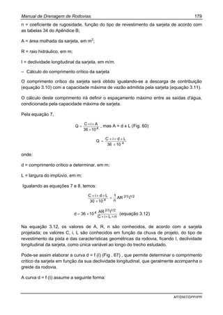 Manual de Drenagem de Rodovias 179
MT/DNIT/DPP/IPR
n = coeficiente de rugosidade, função do tipo de revestimento da sarjeta de acordo com
as tabelas 34 do Apêndice B;
A = área molhada da sarjeta, em m2
;
R = raio hidráulico, em m;
I = declividade longitudinal da sarjeta, em m/m.
– Cálculo do comprimento crítico da sarjeta
O comprimento crítico da sarjeta será obtido igualando-se a descarga de contribuição
(equação 3.10) com a capacidade máxima de vazão admitida pela sarjeta (equação 3.11).
O cálculo deste comprimento irá definir o espaçamento máximo entre as saídas d'água,
condicionada pela capacidade máxima de sarjeta.
Pela equação 7,
41036
AiC
Q
×
××
= , mas A = d x L (Fig. 60)
41036
LdiC
Q
×
×××
=
onde:
d = comprimento crítico a determinar, em m;
L = largura do implúvio, em m;
Igualando as equações 7 e 8, temos:
1/22/3
4
IAR
n
1
1030
LdiC
=
×
×××
nLiC
IAR
1036d
1/22/3
4
×××
×= (equação 3.12)
Na equação 3.12, os valores de A, R, n são conhecidos, de acordo com a sarjeta
projetada; os valores C, i, L são conhecidos em função da chuva de projeto, do tipo de
revestimento da pista e das características geométricas da rodovia, ficando I, declividade
longitudinal da sarjeta, como única variável ao longo do trecho estudado.
Pode-se assim elaborar a curva d = f (I) (Fig . 67) , que permite determinar o comprimento
crítico da sarjeta em função da sua declividade longitudinal, que geralmente acompanha o
greide da rodovia.
A curva d = f (I) assume a seguinte forma:
 