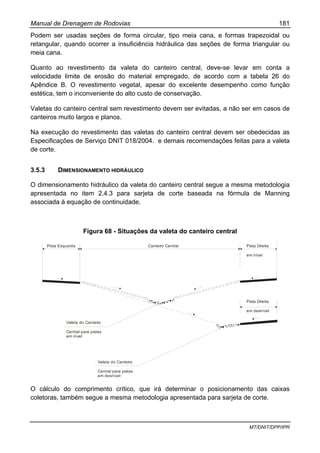 Manual de Drenagem de Rodovias 181
MT/DNIT/DPP/IPR
Podem ser usadas seções de forma circular, tipo meia cana, e formas trapezoidal ou
retangular, quando ocorrer a insuficiência hidráulica das seções de forma triangular ou
meia cana.
Quanto ao revestimento da valeta do canteiro central, deve-se levar em conta a
velocidade limite de erosão do material empregado, de acordo com a tabela 26 do
Apêndice B. O revestimento vegetal, apesar do excelente desempenho como função
estética, tem o inconveniente do alto custo de conservação.
Valetas do canteiro central sem revestimento devem ser evitadas, a não ser em casos de
canteiros muito largos e planos.
Na execução do revestimento das valetas do canteiro central devem ser obedecidas as
Especificações de Serviço DNIT 018/2004. e demais recomendações feitas para a valeta
de corte.
3.5.3 DIMENSIONAMENTO HIDRÁULICO
O dimensionamento hidráulico da valeta do canteiro central segue a mesma metodologia
apresentada no item 2.4.3 para sarjeta de corte baseada na fórmula de Manning
associada à equação de continuidade.
Figura 68 - Situações da valeta do canteiro central
Pista Esquerda Canteiro Central Pista Direita
em nível
Pista Direita
em desnível
Valeta do Canteiro
Central para pistas
em nível
Valeta do Canteiro
Central para pistas
em desnível
O cálculo do comprimento crítico, que irá determinar o posicionamento das caixas
coletoras, também segue a mesma metodologia apresentada para sarjeta de corte.
 
