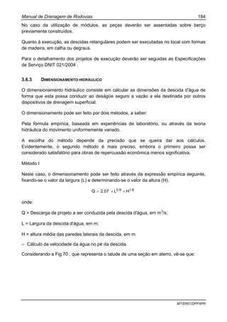 Manual de Drenagem de Rodovias 184
MT/DNIT/DPP/IPR
No caso da utilização de módulos, as peças deverão ser assentadas sobre berço
previamente construídos.
Quanto à execução, as descidas retangulares podem ser executadas no local com formas
de madeira, em calha ou degraus.
Para o detalhamento dos projetos de execução deverão ser seguidas as Especificações
de Serviço DNIT 021/2004 .
3.6.3 DIMENSIONAMENTO HIDRÁULICO
O dimensionamento hidráulico consiste em calcular as dimensões da descida d'água de
forma que esta possa conduzir ao deságüe seguro a vazão a ela destinada por outros
dispositivos de drenagem superficial.
O dimensionamento pode ser feito por dois métodos, a saber:
Pela fórmula empírica, baseada em experiências de laboratório, ou através da teoria
hidráulica do movimento uniformemente variado.
A escolha do método depende da precisão que se queira dar aos cálculos.
Evidentemente, o segundo método é mais preciso, embora o primeiro possa ser
considerado satisfatório para obras de repercussão econômica menos significativa.
Método I
Neste caso, o dimensionamento pode ser feito através da expressão empírica seguinte,
fixando-se o valor da largura (L) e determinando-se o valor da altura (H).
1,60,9 HL2,07Q ××=
onde:
Q = Descarga de projeto a ser conduzida pela descida d'água, em m3
/s;
L = Largura da descida d'água, em m;
H = altura média das paredes laterais da descida, em m.
– Cálculo da velocidade da água no pé da descida.
Considerando a Fig.70 , que representa o talude de uma seção em aterro, vê-se que:
 