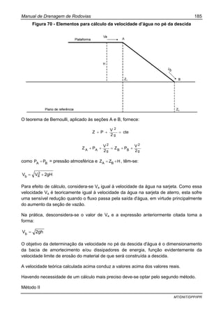 Manual de Drenagem de Rodovias 185
MT/DNIT/DPP/IPR
Figura 70 - Elementos para cálculo da velocidade d’água no pé da descida
O teorema de Bernoulli, aplicado às seções A e B, fornece:
cte
2
V
PZ
g
2
=++
g
2
BBg
2
AA 2
V
PZ
2
V
PZ ++=++
como BA
PP = = pressão atmosférica e HZZ BA += , têm-se:
2gHVV 2
ab +=
Para efeito de cálculo, considera-se Va igual à velocidade da água na sarjeta. Como essa
velocidade Va é teoricamente igual à velocidade da água na sarjeta de aterro, esta sofre
uma sensível redução quando o fluxo passa pela saída d'água, em virtude principalmente
do aumento da seção de vazão.
Na prática, desconsidera-se o valor de Va e a expressão anteriormente citada toma a
forma:
2ghVb =
O objetivo da determinação da velocidade no pé da descida d'água é o dimensionamento
da bacia de amortecimento e/ou dissipadores de energia, função evidentemente da
velocidade limite de erosão do material de que será construída a descida.
A velocidade teórica calculada acima conduz a valores acima dos valores reais.
Havendo necessidade de um cálculo mais preciso deve-se optar pelo segundo método.
Método II
 