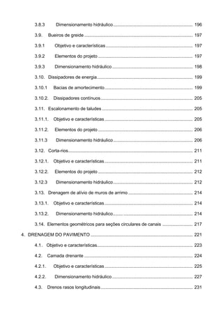 3.8.3 Dimensionamento hidráulico............................................................... 196
3.9. Bueiros de greide ...................................................................................... 197
3.9.1 Objetivo e características..................................................................... 197
3.9.2 Elementos do projeto ........................................................................... 197
3.9.3 Dimensionamento hidráulico................................................................ 198
3.10. Dissipadores de energia............................................................................ 199
3.10.1 Bacias de amortecimento...................................................................... 199
3.10.2. Dissipadores contínuos......................................................................... 205
3.11. Escalonamento de taludes ........................................................................ 205
3.11.1. Objetivo e características...................................................................... 205
3.11.2. Elementos do projeto ........................................................................... 206
3.11.3 Dimensionamento hidráulico............................................................... 206
3.12. Corta-rios................................................................................................... 211
3.12.1. Objetivo e características...................................................................... 211
3.12.2. Elementos do projeto ........................................................................... 212
3.12.3 Dimensionamento hidráulico............................................................... 212
3.13. Drenagem de alívio de muros de arrimo ................................................... 214
3.13.1. Objetivo e características...................................................................... 214
3.13.2. Dimensionamento hidráulico............................................................... 214
3.14. Elementos geométricos para seções circulares de canais ........................ 217
4. DRENAGEM DO PAVIMENTO ................................................................................. 221
4.1. Objetivo e características............................................................................ 223
4.2. Camada drenante ...................................................................................... 224
4.2.1. Objetivo e características...................................................................... 225
4.2.2. Dimensionamento hidráulico................................................................ 227
4.3. Drenos rasos longitudinais......................................................................... 231
 