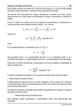Manual de Drenagem de Rodovias 186
MT/DNIT/DPP/IPR
Este método consiste em determinar o perfil da linha d'água ou a curva de profundidade
da água ao longo da descida, considerar do fluxo gradualmente variado.
Os cálculos são executados por etapas, dividindo-se a descida em curtas seções,
determinando-se em cada seção a profundidade do líquido, a velocidade e a distância à
origem.
A Fig. 71, ilustra uma seção curta de uma descida de comprimento ∆x. Aplicando-se o
Teorema de Bernoulli às seções extremas (seção 1 e 2) , tem-se:
∆xI
2
V
y
2
V
y∆xI fg
2
22g
2
11o ×++=++× αα
isolando ∆x:
fofo
12
II
∆E
II
EE
∆x
−
=
−
−
= (equação 3.13)
onde:
E é a energia específica, e admitindo-se que ααα == 21
2g
V
yE
2
α+=
Nas equações acima y é a profundidade do fluxo, V é a velocidade média, a é o
coeficiente de energia, Io é a declividade do fundo e If, é a declividade da linha de energia.
Usando-se a fórmula de Manning, a declividade da linha de energia ou declividade de
atrito é expressa por:
3/4
22
f
R
Vn
I = (equação 3.14)
O método é baseado na equação 3.13 e os passos de cálculo são a seguir expostos:
– Determinação do regime do fluxo
A determinação do regime do fluxo é um fator importante, pois se o regime for subcrítico
o cálculo por etapas deve ser conduzido para montante, se o regime for supercrítico deve
ser conduzido para jusante.
Os cálculos conduzidos na direção errada tendem inevitavelmente a conduzir a resultado
divergente do perfil do fluxo.
– Determinação da profundidade crítica
Para descidas d'agua retangulares a profundidade crítica será determinada pela
expressão:
 