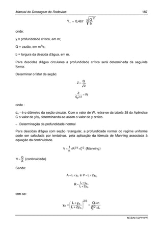 Manual de Drenagem de Rodovias 187
MT/DNIT/DPP/IPR
3
2
b
Q
0,467Yc =
onde:
y = profundidade crítica, em m;
Q = vazão, em m3
/s;
b = largura da descida d'água, em m.
Para descidas d'água circulares a profundidade crítica será determinada da seguinte
forma:
Determinar o fator de seção:
g
Q
Z =
W
od
Z
2,5
=
onde :
do - é o diâmetro da seção circular. Com o valor de W, retira-se da tabela 38 do Apêndice
C o valor de y/do determinando-se assim o valor de y crítico.
– Determinação da profundidade normal
Para descidas d'água com seção retangular, a profundidade normal do regime uniforme
pode ser calculada por tentativas, pela aplicação da fórmula de Manning associada à
equação da continuidade.
1/22/3
oIR
n
1
V ××= (Manning)
A
Q
V = (continuidade)
Sendo:
nyLA ×= e n2yLP +=
n
n
2yL
yL
R
+
×
=
tem-se:
LI
nQ
2yL
yL
y 1/2
o
2/3
n
n
n
×
×
=
+
×
= ⎟
⎟
⎠
⎞
⎜
⎜
⎝
⎛
 