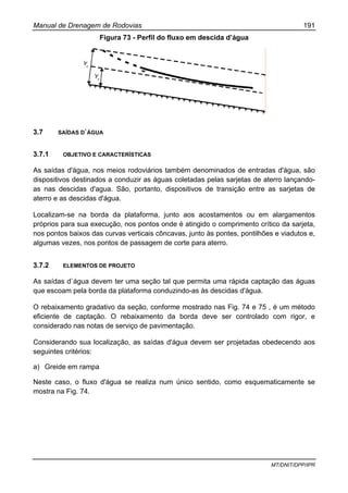 Manual de Drenagem de Rodovias 191
MT/DNIT/DPP/IPR
Figura 73 - Perfil do fluxo em descida d’água
3.7 SAÍDAS D`ÁGUA
3.7.1 OBJETIVO E CARACTERÍSTICAS
As saídas d'água, nos meios rodoviários também denominados de entradas d'água, são
dispositivos destinados a conduzir as águas coletadas pelas sarjetas de aterro lançando-
as nas descidas d'agua. São, portanto, dispositivos de transição entre as sarjetas de
aterro e as descidas d'água.
Localizam-se na borda da plataforma, junto aos acostamentos ou em alargamentos
próprios para sua execução, nos pontos onde é atingido o comprimento crítico da sarjeta,
nos pontos baixos das curvas verticais côncavas, junto às pontes, pontilhões e viadutos e,
algumas vezes, nos pontos de passagem de corte para aterro.
3.7.2 ELEMENTOS DE PROJETO
As saídas d`água devem ter uma seção tal que permita uma rápida captação das águas
que escoam pela borda da plataforma conduzindo-as às descidas d'água.
O rebaixamento gradativo da seção, conforme mostrado nas Fig. 74 e 75 , é um método
eficiente de captação. O rebaixamento da borda deve ser controlado com rigor, e
considerado nas notas de serviço de pavimentação.
Considerando sua localização, as saídas d'água devem ser projetadas obedecendo aos
seguintes critérios:
a) Greide em rampa
Neste caso, o fluxo d'água se realiza num único sentido, como esquematicamente se
mostra na Fig. 74.
 