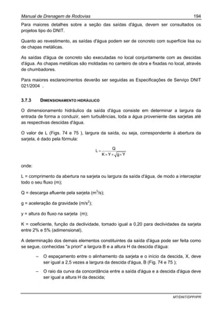 Manual de Drenagem de Rodovias 194
MT/DNIT/DPP/IPR
Para maiores detalhes sobre a seção das saídas d'água, devem ser consultados os
projetos tipo do DNIT.
Quanto ao revestimento, as saídas d'água podem ser de concreto com superfície lisa ou
de chapas metálicas.
As saídas d'água de concreto são executadas no local conjuntamente com as descidas
d'água. As chapas metálicas são moldadas no canteiro de obra e fixadas no local, através
de chumbadores.
Para maiores esclarecimentos deverão ser seguidas as Especificações de Serviço DNIT
021/2004 .
3.7.3 DIMENSIONAMENTO HIDRÁULICO
O dimensionamento hidráulico da saída d'água consiste em determinar a largura da
entrada de forma a conduzir, sem turbulências, toda a água proveniente das sarjetas até
as respectivas descidas d'água.
O valor de L (Figs. 74 e 75 ), largura da saída, ou seja, correspondente à abertura da
sarjeta, é dado pela fórmula:
YgYK
Q
L
×××
=
onde:
L = comprimento da abertura na sarjeta ou largura da saída d'água, de modo a interceptar
todo o seu fluxo (m);
Q = descarga afluente pela sarjeta (m3
/s);
g = aceleração da gravidade (m/s2
);
y = altura do fluxo na sarjeta (m);
K = coeficiente, função da declividade, tomado igual a 0,20 para declividades da sarjeta
entre 2% e 5% (adimensional).
A determinação dos demais elementos constituintes da saída d'água pode ser feita como
se segue, conhecidas "a priori" a largura B e a altura H da descida d'água:
– O espaçamento entre o alinhamento da sarjeta e o início da descida, X, deve
ser igual a 2,5 vezes a largura da descida d'água, B (Fig. 74 e 75 );
– O raio da curva da concordância entre a saída d'água e a descida d'água deve
ser igual a altura H da descida;
 