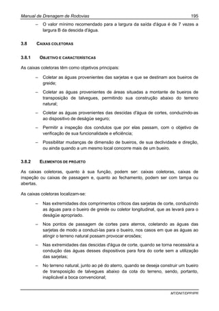 Manual de Drenagem de Rodovias 195
MT/DNIT/DPP/IPR
– O valor mínimo recomendado para a largura da saída d'água é de 7 vezes a
largura B da descida d'água.
3.8 CAIXAS COLETORAS
3.8.1 OBJETIVO E CARACTERÍSTICAS
As caixas coletoras têm como objetivos principais:
– Coletar as águas provenientes das sarjetas e que se destinam aos bueiros de
greide;
– Coletar as águas provenientes de áreas situadas a montante de bueiros de
transposição de talvegues, permitindo sua construção abaixo do terreno
natural;
– Coletar as águas provenientes das descidas d'água de cortes, conduzindo-as
ao dispositivo de deságüe seguro;
– Permitir a inspeção dos condutos que por elas passam, com o objetivo de
verificação de sua funcionalidade e eficiência;
– Possibilitar mudanças de dimensão de bueiros, de sua declividade e direção,
ou ainda quando a um mesmo local concorre mais de um bueiro.
3.8.2 ELEMENTOS DE PROJETO
As caixas coletoras, quanto à sua função, podem ser: caixas coletoras, caixas de
inspeção ou caixas de passagem e, quanto ao fechamento, podem ser com tampa ou
abertas.
As caixas coletoras localizam-se:
– Nas extremidades dos comprimentos críticos das sarjetas de corte, conduzindo
as águas para o bueiro de greide ou coletor longitudinal, que as levará para o
deságüe apropriado.
– Nos pontos de passagem de cortes para aterros, coletando as águas das
sarjetas de modo a conduzi-las para o bueiro, nos casos em que as águas ao
atingir o terreno natural possam provocar erosões;
– Nas extremidades das descidas d'água de corte, quando se torna necessária a
condução das águas desses dispositivos para fora do corte sem a utilização
das sarjetas;
– No terreno natural, junto ao pé do aterro, quando se deseja construir um bueiro
de transposição de talvegues abaixo da cota do terreno, sendo, portanto,
inaplicável a boca convencional;
 