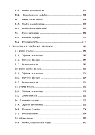 4.3.1. Objetivo e características ...................................................................... 231
4.3.2. Dimensionamento hidráulico................................................................. 232
4.4. Drenos laterais de base ......................................................................... 234
4.4.1. Objetivo e características....................................................................... 234
4.4.2. Dimensionamento hidráulico.................................................................. 235
4.5. Drenos transversais ............................................................................... 240
4.5.1 Elementos de projeto ............................................................................. 240
4.5.2 Dimensionamento .................................................................................. 240
5. DRENAGEM SUBTERRÂNEA OU PROFUNDA ...................................................... 243
5.1. Drenos profundos......................................................................................... 246
5.1.1. Objetivo e características........................................................................ 246
5.1.2. Elementos do projeto ............................................................................. 247
5.1.3 Dimensionamento .................................................................................. 248
5.2. Drenos espinhas de peixe............................................................................ 260
5.2.1. Objetivo e características........................................................................ 261
5.2.2. Elementos do projeto ............................................................................. 261
5.2.3 Dimensionamento .................................................................................. 261
5.3. Colchão drenante......................................................................................... 262
5.3.1. Objetivo e características........................................................................ 262
5.3.2 Dimensionamento ................................................................................... 263
5.4. Drenos sub-horizontais ............................................................................... 263
5.4.1. Objetivo e características........................................................................ 263
5.4.2. Elementos do projeto ............................................................................. 264
5.4.3 Dimensionamento .................................................................................. 264
5.5. Valetões laterais........................................................................................... 270
5.5.1 Objetivo, características e projeto.......................................................... 270
 