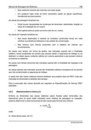 Manual de Drenagem de Rodovias 196
MT/DNIT/DPP/IPR
– Nos canteiros centrais das rodovias com pista dupla;
– Em qualquer lugar onde se torne necessário captar as águas superficiais,
transferindo-as para bueiros.
As caixas de passagem localizam-se:
– Onde houver necessidade de mudanças de dimensão, declividade, direção ou
cotas de instalação de um bueiro;
– Nos lugares para os quais concorra mais de um bueiro.
As caixas de inspeção localizam-se:
– Nos locais destinados a vistoriar os condutos construídos tendo em vista
verificar sua eficiência hidráulica e seu estado de conservação.
– Nos trechos com drenos profundos com o objetivo de vistoriar seu
funcionamento.
As caixas com tampa, em forma de grelha, são indicadas quando tem a finalidade
coletora, sendo localizadas em pontos que possam afetar a segurança do tráfego ou se
destinem a coletar águas contendo sólidos em volume apreciável e que possam obstruir
os bueiros ou coletores.
As caixas com tampa removível são indicadas quando têm a finalidade de inspeção e de
passagem.
As caixas abertas são indicadas quando têm finalidade coletora e localizam-se em pontos
que não comprometam a segurança do tráfego.
A seção tipo das caixas coletoras deverá obedecer aos projetos tipos do DNIT onde são
indicadas as dimensões e detalhes das tampas.
Para a execução das caixas deverão ser seguidas as Especificações de Serviço DNIT
026/2004 .
3.8.3 DIMENSIONAMENTO HIDRÁULICO
Embora as dimensões das caixas coletoras sejam fixadas pelas dimensões dos
dispositivos para os quais estão indicadas como coletora de passagem ou inspeção,
pode-se determinar a área transversal útil das caixas pela fórmula dos orifícios:
HC
Q
0,226A =
onde:
A = Área útil da caixa, em m2
;
 