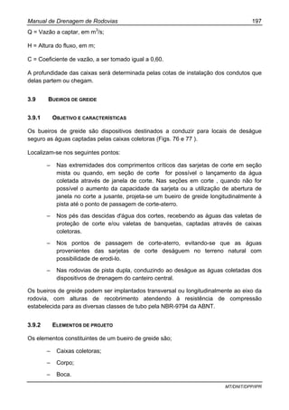 Manual de Drenagem de Rodovias 197
MT/DNIT/DPP/IPR
Q = Vazão a captar, em m3
/s;
H = Altura do fluxo, em m;
C = Coeficiente de vazão, a ser tomado igual a 0,60.
A profundidade das caixas será determinada pelas cotas de instalação dos condutos que
delas partem ou chegam.
3.9 BUEIROS DE GREIDE
3.9.1 OBJETIVO E CARACTERÍSTICAS
Os bueiros de greide são dispositivos destinados a conduzir para locais de deságue
seguro as águas captadas pelas caixas coletoras (Figs. 76 e 77 ).
Localizam-se nos seguintes pontos:
– Nas extremidades dos comprimentos críticos das sarjetas de corte em seção
mista ou quando, em seção de corte for possível o lançamento da água
coletada através de janela de corte. Nas seções em corte , quando não for
possível o aumento da capacidade da sarjeta ou a utilização de abertura de
janela no corte a jusante, projeta-se um bueiro de greide longitudinalmente à
pista até o ponto de passagem de corte-aterro.
– Nos pés das descidas d'água dos cortes, recebendo as águas das valetas de
proteção de corte e/ou valetas de banquetas, captadas através de caixas
coletoras.
– Nos pontos de passagem de corte-aterro, evitando-se que as águas
provenientes das sarjetas de corte deságuem no terreno natural com
possibilidade de erodi-lo.
– Nas rodovias de pista dupla, conduzindo ao deságue as águas coletadas dos
dispositivos de drenagem do canteiro central.
Os bueiros de greide podem ser implantados transversal ou longitudinalmente ao eixo da
rodovia, com alturas de recobrimento atendendo à resistência de compressão
estabelecida para as diversas classes de tubo pela NBR-9794 da ABNT.
3.9.2 ELEMENTOS DE PROJETO
Os elementos constituintes de um bueiro de greide são;
– Caixas coletoras;
– Corpo;
– Boca.
 