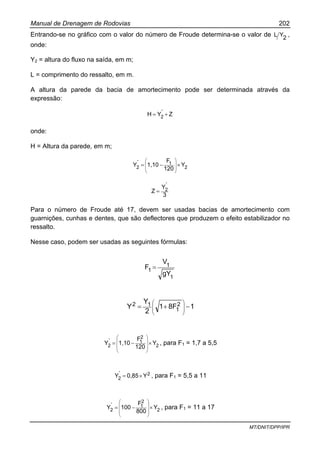 Manual de Drenagem de Rodovias 202
MT/DNIT/DPP/IPR
Entrando-se no gráfico com o valor do número de Froude determina-se o valor de 2
YL ,
onde:
Y2 = altura do fluxo na saída, em m;
L = comprimento do ressalto, em m.
A altura da parede da bacia de amortecimento pode ser determinada através da
expressão:
Z`YH 2 +=
onde:
H = Altura da parede, em m;
2
1
2 Y
120
F
1,10`Y ×−=
⎟
⎟
⎠
⎞
⎜
⎜
⎝
⎛
3
`Y
Z 2=
Para o número de Froude até 17, devem ser usadas bacias de amortecimento com
guarnições, cunhas e dentes, que são deflectores que produzem o efeito estabilizador no
ressalto.
Nesse caso, podem ser usadas as seguintes fórmulas:
1
1
1
gY
V
F =
18F1
2
Y
Y 2
1
12 −+= ⎟⎟
⎠
⎞
⎜⎜
⎝
⎛
2
2
1
2 Y
120
F
1,10`Y ×−=
⎟
⎟
⎟
⎠
⎞
⎜
⎜
⎜
⎝
⎛
, para F1 = 1,7 a 5,5
2
2 Y0,85`Y ×= , para F1 = 5,5 a 11
2
2
1
2 Y
800
F
100`Y ×−=
⎟
⎟
⎟
⎠
⎞
⎜
⎜
⎜
⎝
⎛
, para F1 = 11 a 17
 